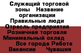 Служащий торговой зоны › Название организации ­ Правильные люди › Отрасль предприятия ­ Розничная торговля › Минимальный оклад ­ 25 000 - Все города Работа » Вакансии   . Чувашия респ.,Алатырь г.